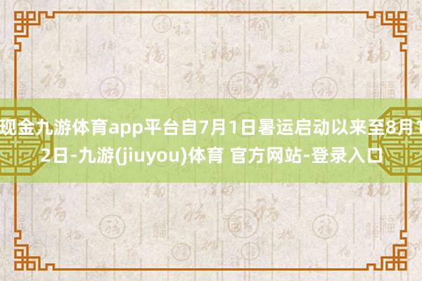 现金九游体育app平台自7月1日暑运启动以来至8月12日-九游(jiuyou)体育 官方网站-登录入口