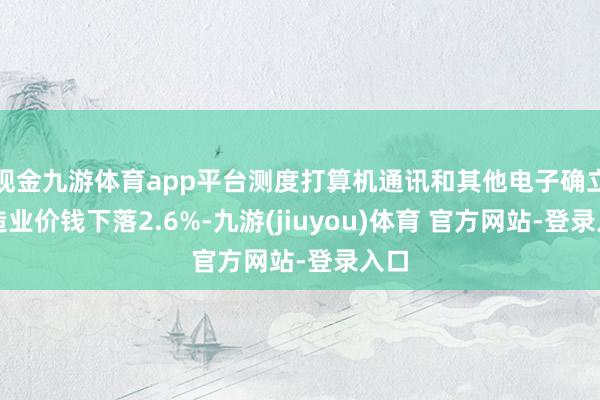 现金九游体育app平台测度打算机通讯和其他电子确立制造业价钱下落2.6%-九游(jiuyou)体育 官方网站-登录入口