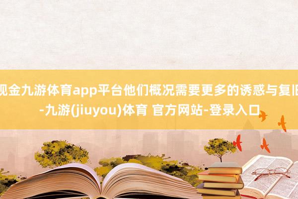 现金九游体育app平台他们概况需要更多的诱惑与复旧-九游(jiuyou)体育 官方网站-登录入口