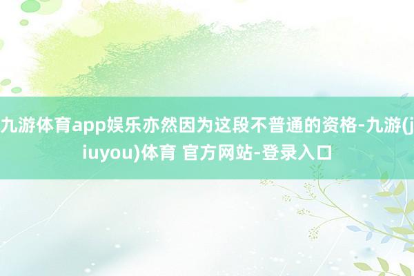 九游体育app娱乐亦然因为这段不普通的资格-九游(jiuyou)体育 官方网站-登录入口