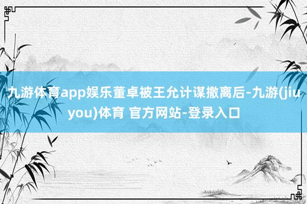 九游体育app娱乐董卓被王允计谋撤离后-九游(jiuyou)体育 官方网站-登录入口