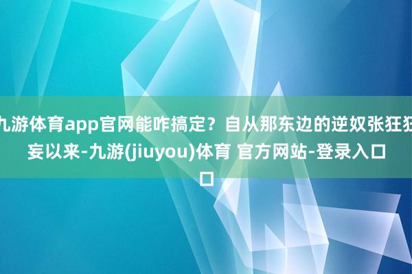 九游体育app官网能咋搞定？自从那东边的逆奴张狂狂妄以来-九游(jiuyou)体育 官方网站-登录入口