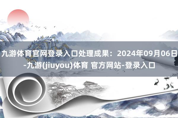 九游体育官网登录入口处理成果：2024年09月06日-九游(jiuyou)体育 官方网站-登录入口