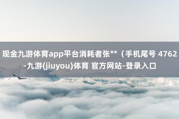 现金九游体育app平台消耗者张**（手机尾号 4762-九游(jiuyou)体育 官方网站-登录入口