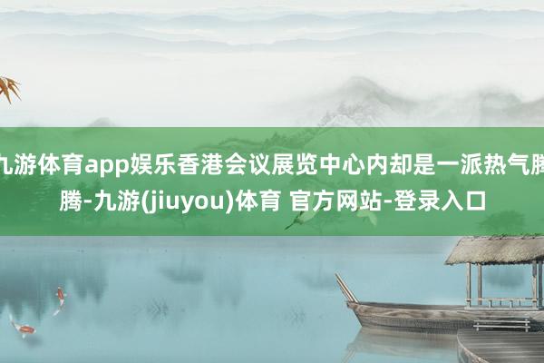 九游体育app娱乐香港会议展览中心内却是一派热气腾腾-九游(jiuyou)体育 官方网站-登录入口