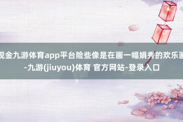 现金九游体育app平台险些像是在画一幅娟秀的欢乐画-九游(jiuyou)体育 官方网站-登录入口