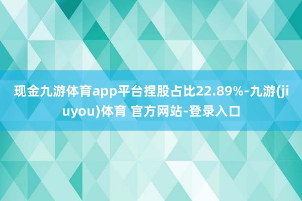 现金九游体育app平台捏股占比22.89%-九游(jiuyou)体育 官方网站-登录入口