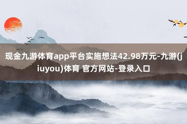 现金九游体育app平台实施想法42.98万元-九游(jiuyou)体育 官方网站-登录入口