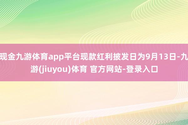 现金九游体育app平台现款红利披发日为9月13日-九游(jiuyou)体育 官方网站-登录入口