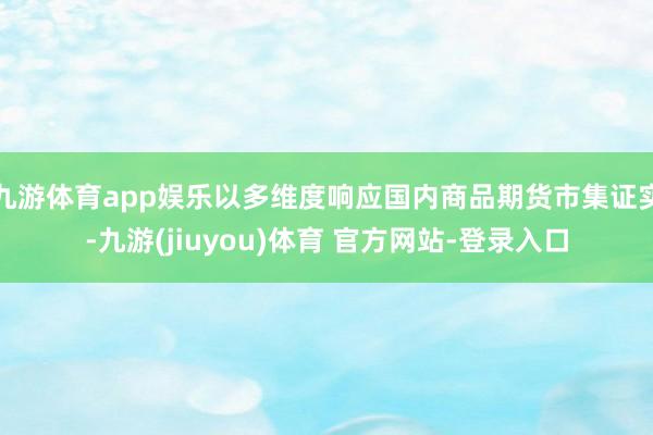 九游体育app娱乐以多维度响应国内商品期货市集证实-九游(jiuyou)体育 官方网站-登录入口