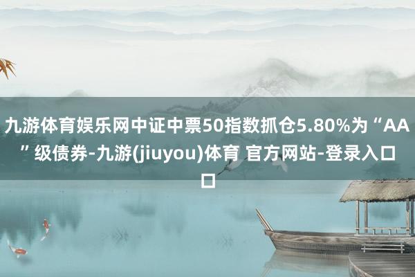 九游体育娱乐网中证中票50指数抓仓5.80%为“AA”级债券-九游(jiuyou)体育 官方网站-登录入口