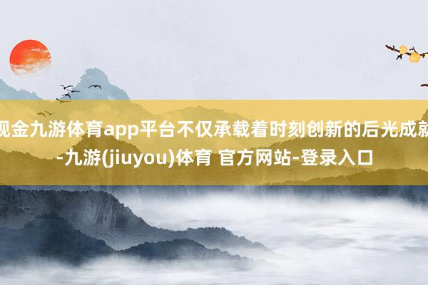 现金九游体育app平台不仅承载着时刻创新的后光成就-九游(jiuyou)体育 官方网站-登录入口