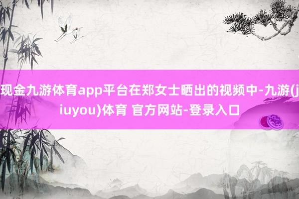 现金九游体育app平台在郑女士晒出的视频中-九游(jiuyou)体育 官方网站-登录入口