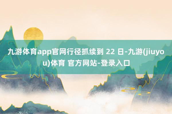 九游体育app官网行径抓续到 22 日-九游(jiuyou)体育 官方网站-登录入口