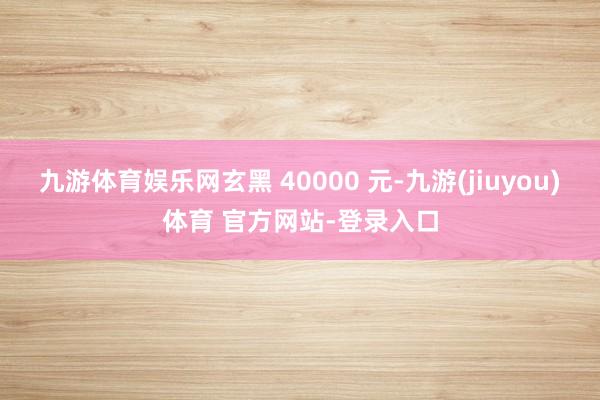 九游体育娱乐网玄黑 40000 元-九游(jiuyou)体育 官方网站-登录入口