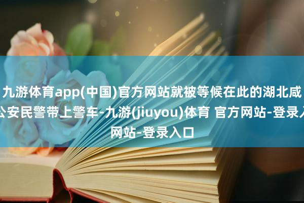 九游体育app(中国)官方网站就被等候在此的湖北咸宁公安民警带上警车-九游(jiuyou)体育 官方网站-登录入口