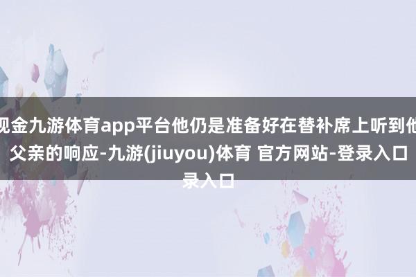 现金九游体育app平台他仍是准备好在替补席上听到他父亲的响应-九游(jiuyou)体育 官方网站-登录入口