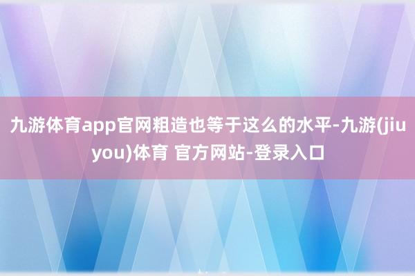 九游体育app官网粗造也等于这么的水平-九游(jiuyou)体育 官方网站-登录入口