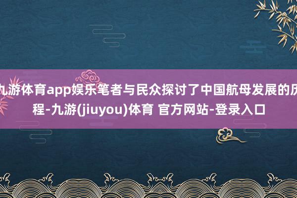 九游体育app娱乐笔者与民众探讨了中国航母发展的历程-九游(jiuyou)体育 官方网站-登录入口