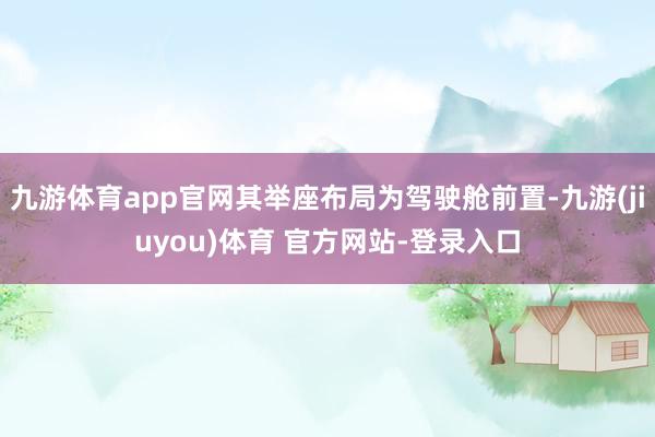 九游体育app官网其举座布局为驾驶舱前置-九游(jiuyou)体育 官方网站-登录入口