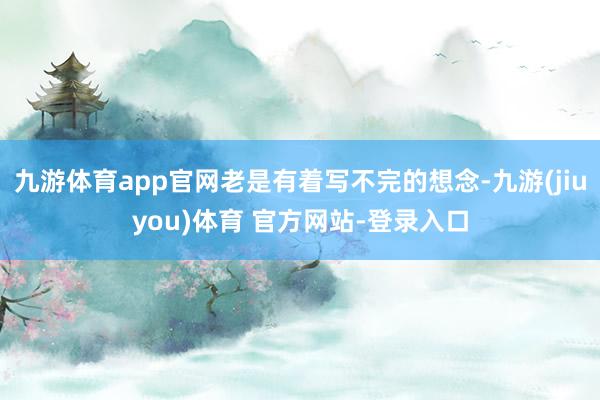 九游体育app官网老是有着写不完的想念-九游(jiuyou)体育 官方网站-登录入口