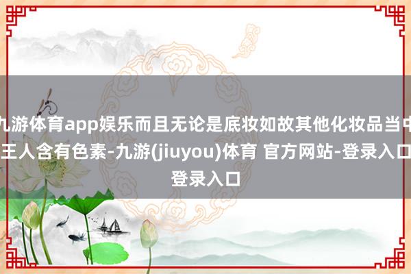 九游体育app娱乐而且无论是底妆如故其他化妆品当中王人含有色素-九游(jiuyou)体育 官方网站-登录入口