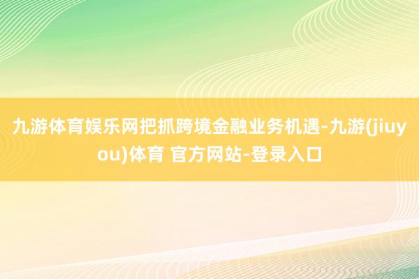 九游体育娱乐网把抓跨境金融业务机遇-九游(jiuyou)体育 官方网站-登录入口