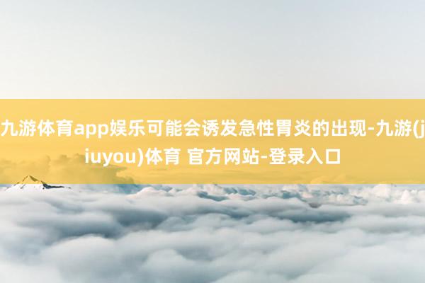 九游体育app娱乐可能会诱发急性胃炎的出现-九游(jiuyou)体育 官方网站-登录入口