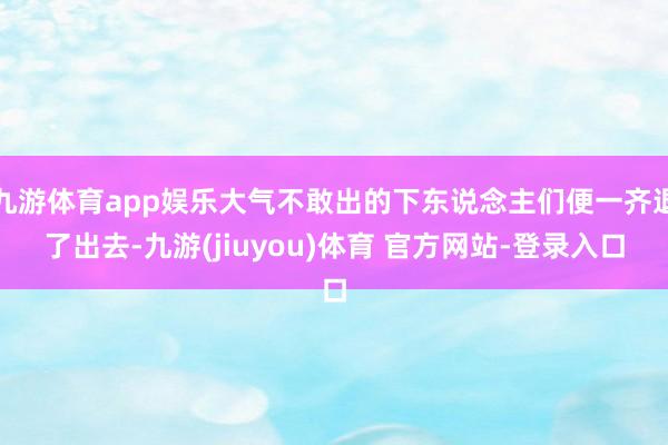 九游体育app娱乐大气不敢出的下东说念主们便一齐退了出去-九游(jiuyou)体育 官方网站-登录入口