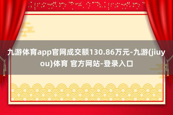 九游体育app官网成交额130.86万元-九游(jiuyou)体育 官方网站-登录入口