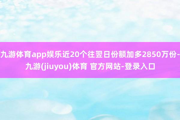 九游体育app娱乐近20个往翌日份额加多2850万份-九游(jiuyou)体育 官方网站-登录入口