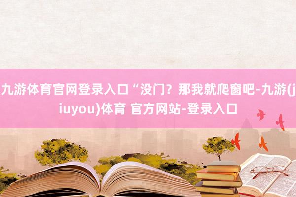 九游体育官网登录入口“没门？那我就爬窗吧-九游(jiuyou)体育 官方网站-登录入口