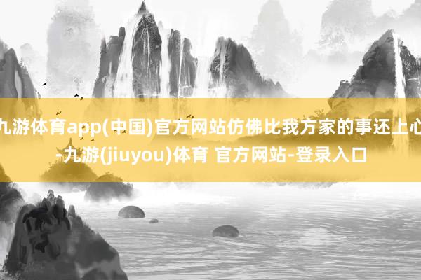 九游体育app(中国)官方网站仿佛比我方家的事还上心-九游(jiuyou)体育 官方网站-登录入口