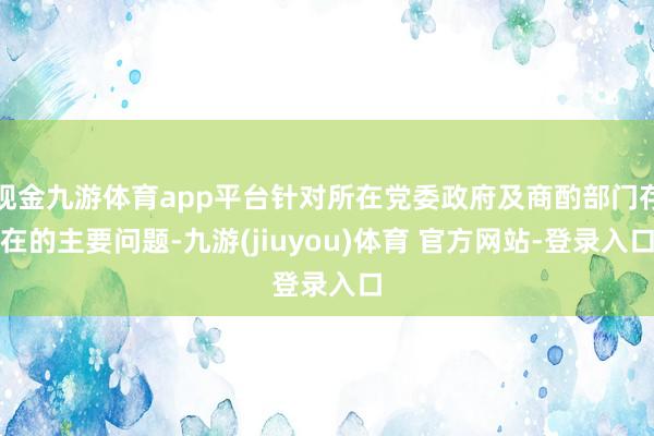 现金九游体育app平台针对所在党委政府及商酌部门存在的主要问题-九游(jiuyou)体育 官方网站-登录入口