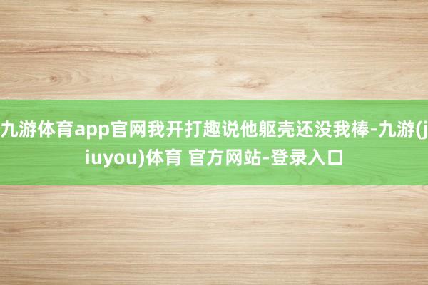 九游体育app官网我开打趣说他躯壳还没我棒-九游(jiuyou)体育 官方网站-登录入口