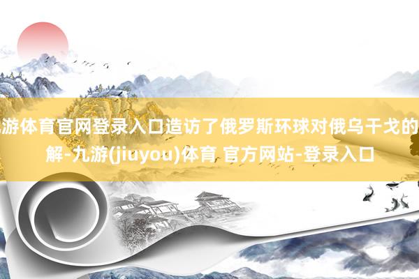 九游体育官网登录入口造访了俄罗斯环球对俄乌干戈的见解-九游(jiuyou)体育 官方网站-登录入口