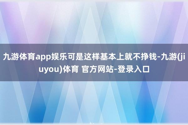 九游体育app娱乐可是这样基本上就不挣钱-九游(jiuyou)体育 官方网站-登录入口