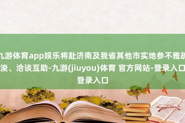 九游体育app娱乐将赴济南及我省其他市实地参不雅疏浚、洽谈互助-九游(jiuyou)体育 官方网站-登录入口