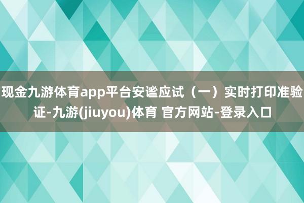 现金九游体育app平台安谧应试　　（一）实时打印准验证-九游(jiuyou)体育 官方网站-登录入口