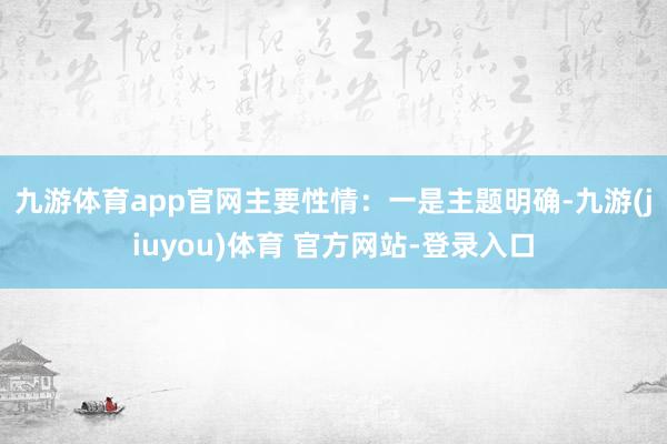 九游体育app官网主要性情：　　一是主题明确-九游(jiuyou)体育 官方网站-登录入口