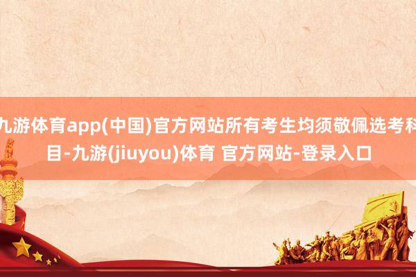 九游体育app(中国)官方网站所有考生均须敬佩选考科目-九游(jiuyou)体育 官方网站-登录入口