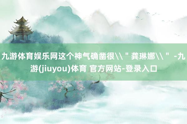 九游体育娱乐网这个神气确凿很\＂龚琳娜\＂ -九游(jiuyou)体育 官方网站-登录入口