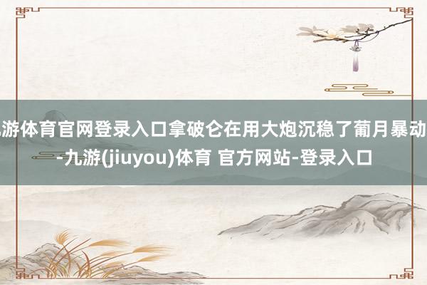 九游体育官网登录入口拿破仑在用大炮沉稳了葡月暴动后-九游(jiuyou)体育 官方网站-登录入口