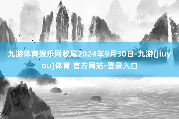 九游体育娱乐网收尾2024年9月30日-九游(jiuyou)体育 官方网站-登录入口