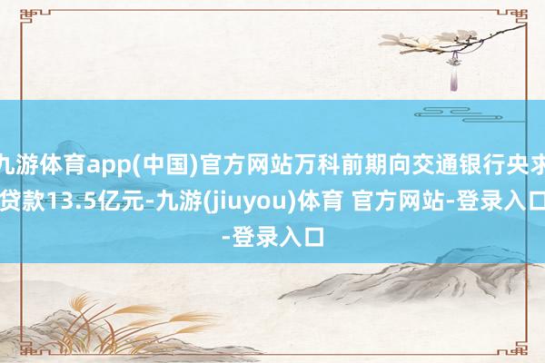 九游体育app(中国)官方网站万科前期向交通银行央求贷款13.5亿元-九游(jiuyou)体育 官方网站-登录入口