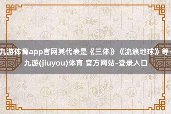 九游体育app官网其代表是《三体》《流浪地球》等-九游(jiuyou)体育 官方网站-登录入口