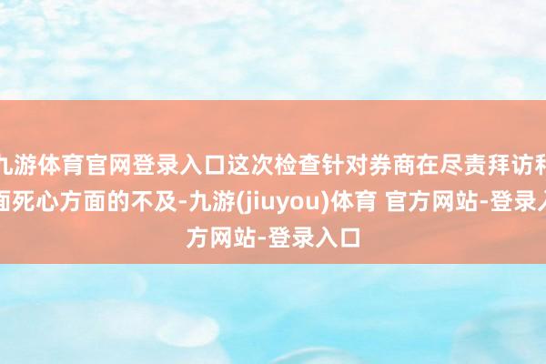 九游体育官网登录入口这次检查针对券商在尽责拜访和里面死心方面的不及-九游(jiuyou)体育 官方网站-登录入口