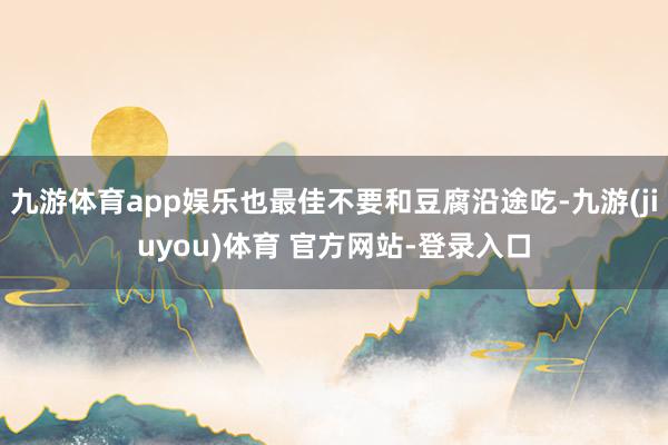 九游体育app娱乐也最佳不要和豆腐沿途吃-九游(jiuyou)体育 官方网站-登录入口