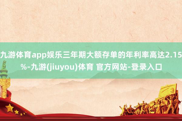 九游体育app娱乐三年期大额存单的年利率高达2.15%-九游(jiuyou)体育 官方网站-登录入口