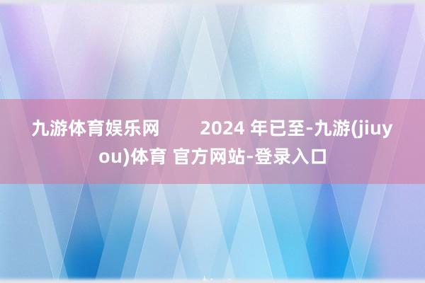 九游体育娱乐网        2024 年已至-九游(jiuyou)体育 官方网站-登录入口